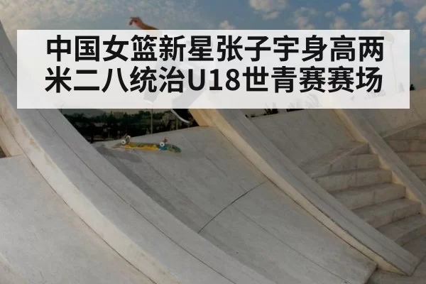 中国女篮新星张子宇身高两米二八统治U18世青赛赛场